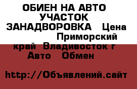 ОБИЕН НА АВТО .УЧАСТОК .ЗАНАДВОРОВКА › Цена ­ 350 000 - Приморский край, Владивосток г. Авто » Обмен   